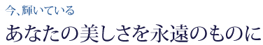 今、輝いているあなたの美しさを永遠のものに